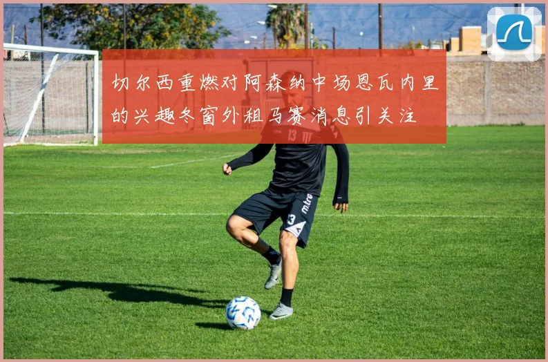 切尔西重燃对阿森纳中场恩瓦内里的兴趣冬窗外租马赛消息引关注