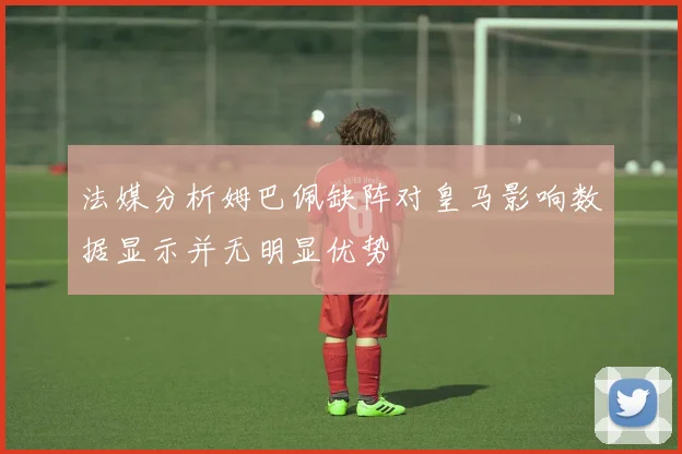 法媒分析姆巴佩缺阵对皇马影响数据显示并无明显优势