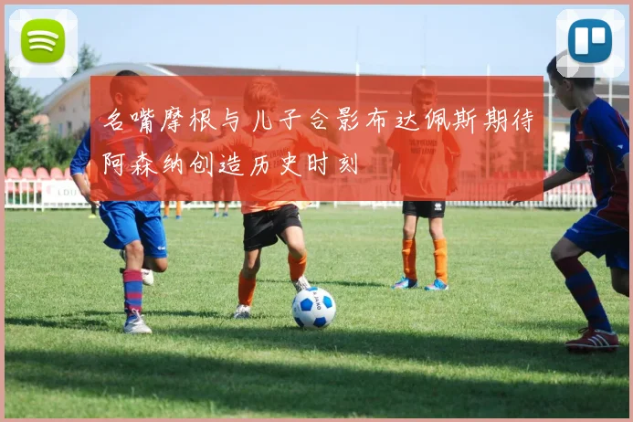 名嘴摩根与儿子合影布达佩斯期待阿森纳创造历史时刻
