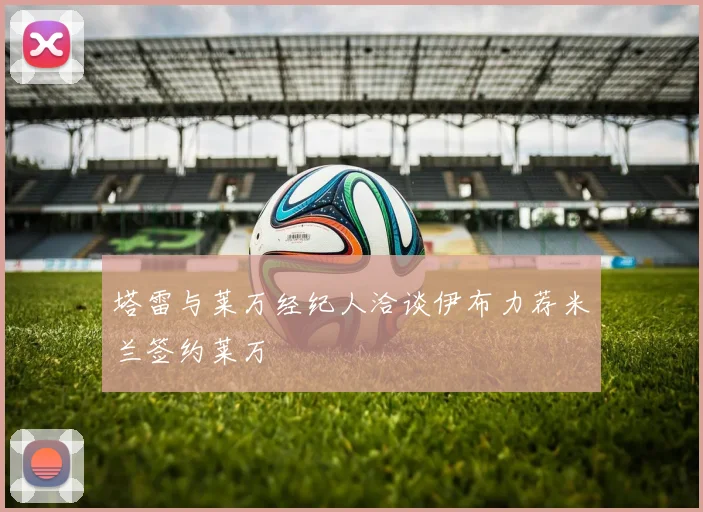 塔雷与莱万经纪人洽谈伊布力荐米兰签约莱万