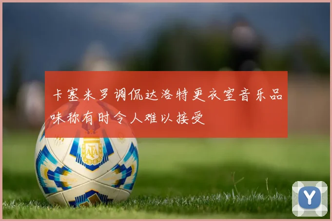 卡塞米罗调侃达洛特更衣室音乐品味称有时令人难以接受