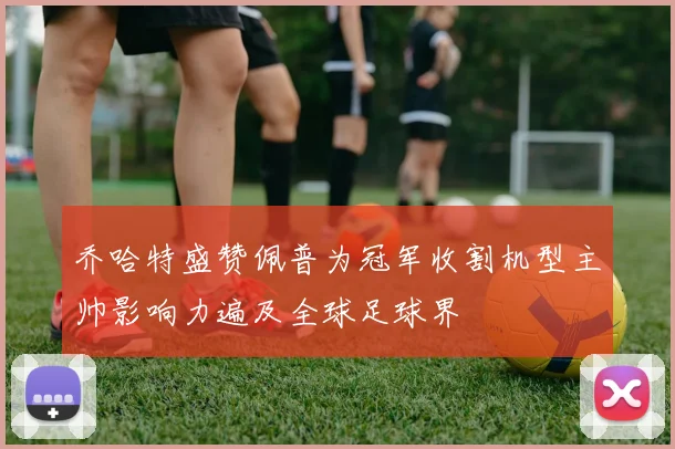乔哈特盛赞佩普为冠军收割机型主帅影响力遍及全球足球界