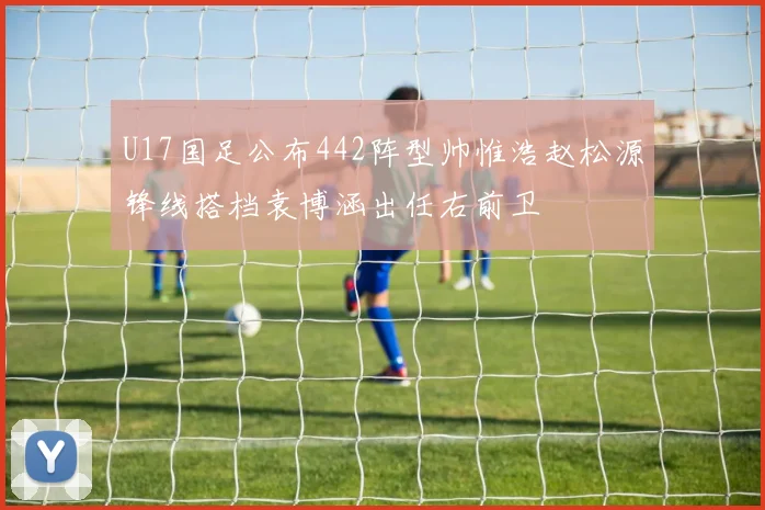 U17国足公布442阵型帅惟浩赵松源锋线搭档袁博涵出任右前卫