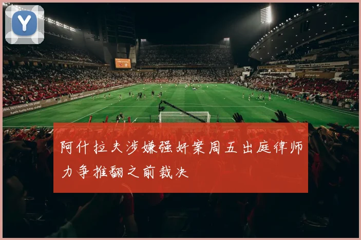 阿什拉夫涉嫌强奸案周五出庭律师力争推翻之前裁决