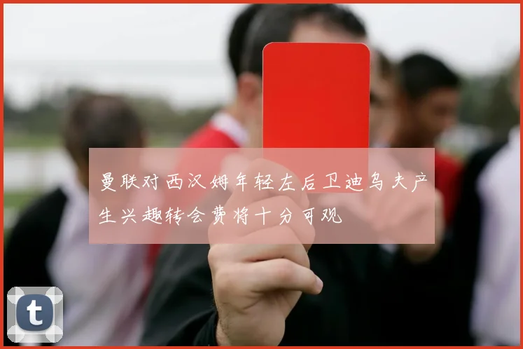 曼联对西汉姆年轻左后卫迪乌夫产生兴趣转会费将十分可观