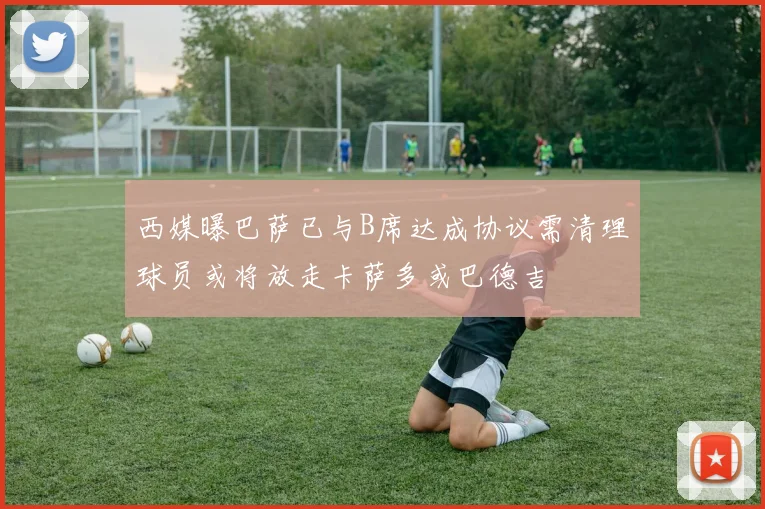 西媒曝巴萨已与B席达成协议需清理球员或将放走卡萨多或巴德吉