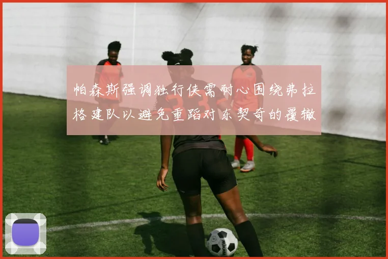 帕森斯强调独行侠需耐心围绕弗拉格建队以避免重蹈对东契奇的覆辙