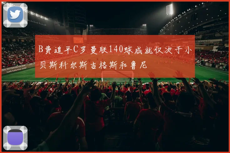 B费追平C罗曼联140球成就仅次于小贝斯科尔斯吉格斯和鲁尼